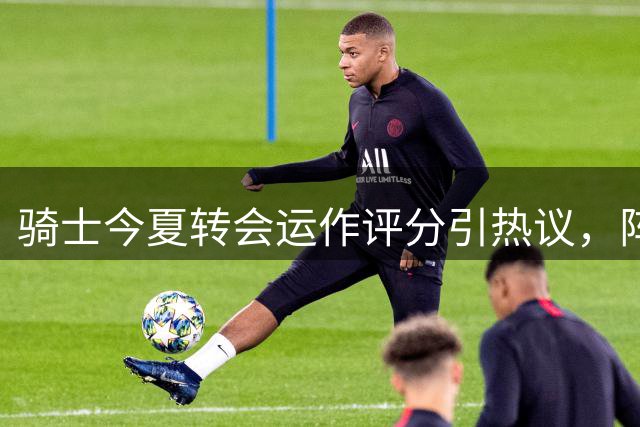 骑士今夏转会运作评分引热议，阵容调整成效几何？